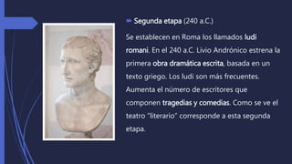  Segunda etapa (240 a.C.)
Se establecen en Roma los llamados ludi
romani. En el 240 a.C. Livio Andrónico estrena la
primera obra dramática escrita, basada en un
texto griego. Los ludi son más frecuentes.
Aumenta el número de escritores que
componen tragedias y comedias. Como se ve el
teatro “literario” corresponde a esta segunda
etapa.
 