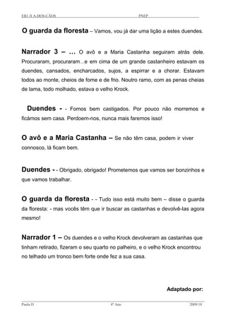 EB1 JI A-DOS-CÃOS PNEP
O guarda da floresta – Vamos, vou já dar uma lição a estes duendes.
Narrador 3 – … O avô e a Maria Castanha seguiram atrás dele.
Procuraram, procuraram…e em cima de um grande castanheiro estavam os
duendes, cansados, encharcados, sujos, a espirrar e a chorar. Estavam
todos ao monte, cheios de fome e de frio. Noutro ramo, com as penas cheias
de lama, todo molhado, estava o velho Krock.
Duendes - - Fomos bem castigados. Por pouco não morremos e
ficámos sem casa. Perdoem-nos, nunca mais faremos isso!
O avô e a Maria Castanha – Se não têm casa, podem ir viver
connosco, lá ficam bem.
Duendes - - Obrigado, obrigado! Prometemos que vamos ser bonzinhos e
que vamos trabalhar.
O guarda da floresta - - Tudo isso está muito bem – disse o guarda
da floresta: - mas vocês têm que ir buscar as castanhas e devolvê-Ias agora
mesmo!
Narrador 1 – Os duendes e o velho Krock devolveram as castanhas que
tinham retirado, fizeram o seu quarto no palheiro, e o velho Krock encontrou
no telhado um tronco bem forte onde fez a sua casa.
Adaptado por:
Paula D 4º Ano 2009/10
 