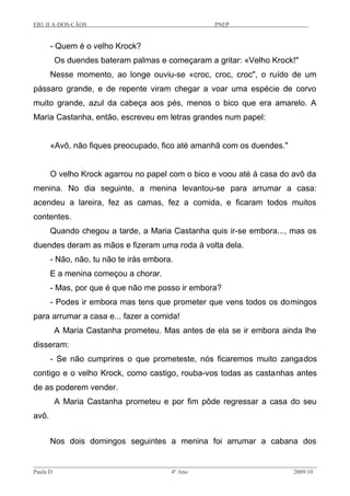 EB1 JI A-DOS-CÃOS PNEP
- Quem é o velho Krock?
Os duendes bateram palmas e começaram a gritar: «Velho Krock!"
Nesse momento, ao longe ouviu-se «croc, croc, croc", o ruído de um
pássaro grande, e de repente viram chegar a voar uma espécie de corvo
muito grande, azul da cabeça aos pés, menos o bico que era amarelo. A
Maria Castanha, então, escreveu em letras grandes num papel:
«Avô, não fiques preocupado, fico até amanhã com os duendes."
O velho Krock agarrou no papel com o bico e voou até à casa do avô da
menina. No dia seguinte, a menina levantou-se para arrumar a casa:
acendeu a lareira, fez as camas, fez a comida, e ficaram todos muitos
contentes.
Quando chegou a tarde, a Maria Castanha quis ir-se embora..., mas os
duendes deram as mãos e fizeram uma roda à volta dela.
- Não, não, tu não te irás embora.
E a menina começou a chorar.
- Mas, por que é que não me posso ir embora?
- Podes ir embora mas tens que prometer que vens todos os domingos
para arrumar a casa e... fazer a comida!
A Maria Castanha prometeu. Mas antes de ela se ir embora ainda lhe
disseram:
- Se não cumprires o que prometeste, nós ficaremos muito zangados
contigo e o velho Krock, como castigo, rouba-vos todas as castanhas antes
de as poderem vender.
A Maria Castanha prometeu e por fim pôde regressar a casa do seu
avô.
Nos dois domingos seguintes a menina foi arrumar a cabana dos
Paula D 4º Ano 2009/10
 