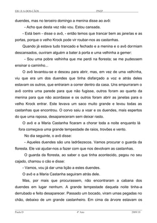 EB1 JI A-DOS-CÃOS PNEP
duendes, mas no terceiro domingo a menina disse ao avô:
- Acho que desta vez não vou. Estou cansada.
- Está bem - disse o avô, - então temos que trancar bem as janelas e as
portas, porque o velho Krock pode vir roubar-nos as castanhas.
Quando já estava tudo trancado e fechado e a menina e o avô dormiam
descansados, ouviram alguém a bater à porta e uma velhinha a gemer:
- Sou uma pobre velhinha que me perdi na floresta; se me pudessem
ensinar o caminho...
O avô levantou-se e desceu para abrir, mas, em vez de uma velhinha,
viu que era um dos duendes que tinha disfarçado a voz e atrás deles
estavam os outros, que entraram a correr dentro da casa. Uns empurraram o
avô contra uma parede para que não fugisse, outros foram ao quarto da
menina para que não acordasse e os outros foram abrir as janelas para o
velho Krock entrar. Este levava um saco muito grande e levou todas as
castanhas que encontrou. O corvo saiu a voar e os duendes, mais espertos
do que uma raposa, desapareceram sem deixar rasto.
O avô e a Maria Castanha ficaram a chorar toda a noite enquanto lá
fora começava uma grande tempestade de raios, trovões e vento.
No dia seguinte, o avô disse:
- Aqueles duendes são uns ladrõezecos. Vamos procurar o guarda da
floresta. Ele vai ajudar-nos a fazer com que nos devolvam as castanhas.
O guarda da floresta, ao saber o que tinha acontecido, pegou no seu
cajado, chamou o cão e disse:
- Vamos, vou já dar uma lição a estes duendes.
O avô e a Maria Castanha seguiram atrás dele.
Mas, por mais que procurassem, não encontraram a cabana dos
duendes em lugar nenhum. A grande tempestade daquela noite tinha-a
derrubado e feito desaparecer. Passado um bocado, viram umas pegadas no
chão, debaixo de um grande castanheiro. Em cima da árvore estavam os
Paula D 4º Ano 2009/10
 