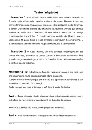 EB1 JI A-DOS-CÃOS PNEP
Teatro (adaptado)
Narrador 1 - Há muitos, muitos anos, havia uma cabana no meio da
floresta onde viviam seis duendes muito endiabrados. Usavam todos, um
barrete laranja e uma roupa de cor diferente. Eles gostavam muito de brincar
e cantar. O que tinha a roupa azul chamava-se Azulinho. O outro que andava
vestido de verde era o Verdinho. O que tinha a roupa cor de laranja
chamavam-lhe Laranjinha. O quarto andava vestido de Branco, era o
Branquinho. O quinto tinha a roupa amarela e chamavam-lhe Amarelinho. E
o sexto andava vestido com uma roupa vermelha, era o Vermelhinho.
Narrador 2 – Cada manhã, um dos duendes encarregava-se das
tarefas da casa, enquanto os outros corriam e brincavam na floresta. Mas
quando chegava o domingo, já todos os duendes tinham feito as suas tarefas
e nenhum queria trabalhar.
Narrador 3 - No outro lado da floresta, vivia um avô com a sua neta, que
era uma menina muito bonita chamada Maria Castanha.
Deram-lhe este nome porque ela e o seu avô apanhavam castanhas e iam
vendê-las no mercado da povoação.
Cada vez que iam para a floresta, o avô dizia à Maria Castanha:
Avô - - Toma atenção, não te afastes muito e sobretudo não passes para o
outro lado do rio. Lembra-te que vivem lá os duendes da cabana.
Neta - Os duendes são maus, avô? (perguntou a menina).
Avô - - Não, não são maus, mas gostam muito de fazer travessuras.
Paula D 4º Ano 2009/10
 
