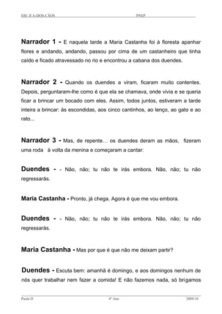 EB1 JI A-DOS-CÃOS PNEP
Narrador 1 - E naquela tarde a Maria Castanha foi à floresta apanhar
flores e andando, andando, passou por cima de um castanheiro que tinha
caído e ficado atravessado no rio e encontrou a cabana dos duendes.
Narrador 2 - Quando os duendes a viram, ficaram muito contentes.
Depois, perguntaram-lhe como é que ela se chamava, onde vivia e se queria
ficar a brincar um bocado com eles. Assim, todos juntos, estiveram a tarde
inteira a brincar: às escondidas, aos cinco cantinhos, ao lenço, ao gato e ao
rato...
Narrador 3 - Mas, de repente… os duendes deram as mãos, fizeram
uma roda à volta da menina e começaram a cantar:
Duendes - - Não, não; tu não te irás embora. Não, não; tu não
regressarás.
Maria Castanha - Pronto, já chega. Agora é que me vou embora.
Duendes - - Não, não; tu não te irás embora. Não, não; tu não
regressarás.
Maria Castanha - Mas por que é que não me deixam partir?
Duendes - Escuta bem: amanhã é domingo, e aos domingos nenhum de
nós quer trabalhar nem fazer a comida! E não fazemos nada, só brigamos
Paula D 4º Ano 2009/10
 