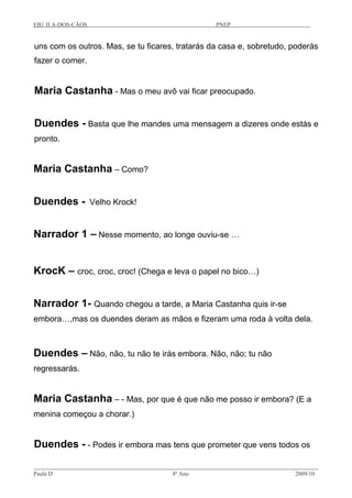 EB1 JI A-DOS-CÃOS PNEP
uns com os outros. Mas, se tu ficares, tratarás da casa e, sobretudo, poderás
fazer o comer.
Maria Castanha - Mas o meu avô vai ficar preocupado.
Duendes - Basta que lhe mandes uma mensagem a dizeres onde estás e
pronto.
Maria Castanha – Como?
Duendes - Velho Krock!
Narrador 1 – Nesse momento, ao longe ouviu-se …
KrocK – croc, croc, croc! (Chega e leva o papel no bico…)
Narrador 1- Quando chegou a tarde, a Maria Castanha quis ir-se
embora…,mas os duendes deram as mãos e fizeram uma roda à volta dela.
Duendes – Não, não, tu não te irás embora. Não, não; tu não
regressarás.
Maria Castanha – - Mas, por que é que não me posso ir embora? (E a
menina começou a chorar.)
Duendes - - Podes ir embora mas tens que prometer que vens todos os
Paula D 4º Ano 2009/10
 
