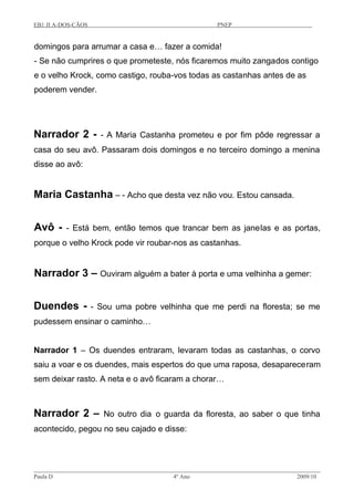 EB1 JI A-DOS-CÃOS PNEP
domingos para arrumar a casa e… fazer a comida!
- Se não cumprires o que prometeste, nós ficaremos muito zangados contigo
e o velho Krock, como castigo, rouba-vos todas as castanhas antes de as
poderem vender.
Narrador 2 - - A Maria Castanha prometeu e por fim pôde regressar a
casa do seu avô. Passaram dois domingos e no terceiro domingo a menina
disse ao avô:
Maria Castanha – - Acho que desta vez não vou. Estou cansada.
Avô - - Está bem, então temos que trancar bem as janelas e as portas,
porque o velho Krock pode vir roubar-nos as castanhas.
Narrador 3 – Ouviram alguém a bater à porta e uma velhinha a gemer:
Duendes - - Sou uma pobre velhinha que me perdi na floresta; se me
pudessem ensinar o caminho…
Narrador 1 – Os duendes entraram, levaram todas as castanhas, o corvo
saiu a voar e os duendes, mais espertos do que uma raposa, desapareceram
sem deixar rasto. A neta e o avô ficaram a chorar…
Narrador 2 – No outro dia o guarda da floresta, ao saber o que tinha
acontecido, pegou no seu cajado e disse:
Paula D 4º Ano 2009/10
 