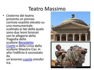 Teatro Massimo
• L’esterno del teatro
presenta un pronao
corinzio esastilo elevato su
una monumentale
scalinata ai lati della quale
sono due leoni bronzei
con le allegorie della
Tragedia dello
scultore Benedetto
Civetti e della Lirica dello
scultore Maestro Cav. in
alto l'edificio è sovrastato
da
un'enorme cupola emisfer
ica.
 