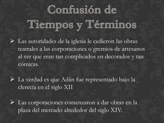  Las autoridades de la iglesia le cedieron las obras
  teatrales a las corporaciones o gremios de artesanos
  al ver que eran tan complicados en decorados y tan
  cómicas.

 La verdad es que Adán fue representado bajo la
  clerecía en el siglo XII

 Las corporaciones comenzaron a dar obras en la
  plaza del mercado alrededor del siglo XIV.
 