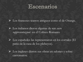  Los franceses teatros antiguos como el de Orange.

 Los italianos dieron algunas de sus sacre
  rappresentazioni en el Coliseo Romano.

 Los españoles las representaron en los corrales (El
  patio de la casa de los plebeyos).

 Los ingleses dieron sus obras en salones y sobre
  carromatos.
 
