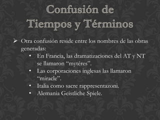  Otra confusión reside entre los nombres de las obras
  generadas:
     • En Francia, las dramatizaciones del AT y NT
        se llamaron “mytéres”.
     • Las corporaciones inglesas las llamaron
        “miracle”.
     • Italia como sacre rappresentazoni.
     • Alemania Geistliche Spiele.
 