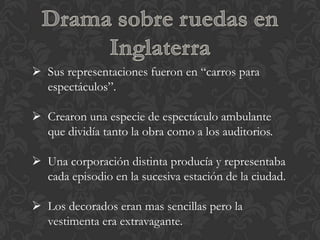  Sus representaciones fueron en “carros para
  espectáculos”.

 Crearon una especie de espectáculo ambulante
  que dividía tanto la obra como a los auditorios.

 Una corporación distinta producía y representaba
  cada episodio en la sucesiva estación de la ciudad.

 Los decorados eran mas sencillas pero la
  vestimenta era extravagante.
 