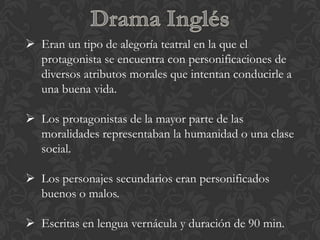  Eran un tipo de alegoría teatral en la que el
  protagonista se encuentra con personificaciones de
  diversos atributos morales que intentan conducirle a
  una buena vida.

 Los protagonistas de la mayor parte de las
  moralidades representaban la humanidad o una clase
  social.

 Los personajes secundarios eran personificados
  buenos o malos.

 Escritas en lengua vernácula y duración de 90 min.
 