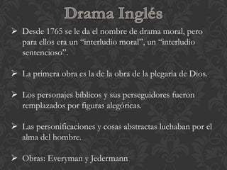  Desde 1765 se le da el nombre de drama moral, pero
  para ellos era un “interludio moral”, un “interludio
  sentencioso”.

 La primera obra es la de la obra de la plegaria de Dios.

 Los personajes bíblicos y sus perseguidores fueron
  remplazados por figuras alegóricas.

 Las personificaciones y cosas abstractas luchaban por el
  alma del hombre.

 Obras: Everyman y Jedermann
 