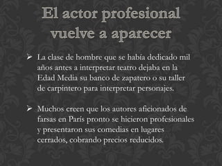  La clase de hombre que se había dedicado mil
  años antes a interpretar teatro dejaba en la
  Edad Media su banco de zapatero o su taller
  de carpintero para interpretar personajes.

 Muchos creen que los autores aficionados de
  farsas en París pronto se hicieron profesionales
  y presentaron sus comedias en lugares
  cerrados, cobrando precios reducidos.
 