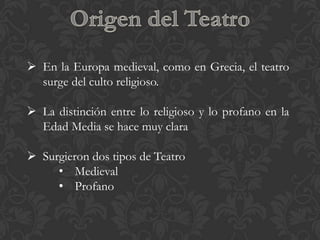  En la Europa medieval, como en Grecia, el teatro
  surge del culto religioso.

 La distinción entre lo religioso y lo profano en la
  Edad Media se hace muy clara

 Surgieron dos tipos de Teatro
     • Medieval
     • Profano
 