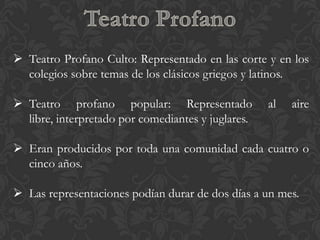  Teatro Profano Culto: Representado en las corte y en los
  colegios sobre temas de los clásicos griegos y latinos.

 Teatro profano popular: Representado              al   aire
  libre, interpretado por comediantes y juglares.

 Eran producidos por toda una comunidad cada cuatro o
  cinco años.

 Las representaciones podían durar de dos días a un mes.
 