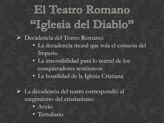  Decadencia del Teatro Romano:
    • La decadencia moral que roía el corazón del
      Imperio
    • La insensibilidad para lo teatral de los
      conquistadores teutónicos
    • La hostilidad de la Iglesia Cristiana

 La decadencia del teatro correspondió al
  surgimiento del cristianismo
     • Avvio
     • Tertuliano
 