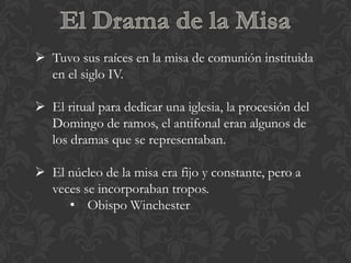  Tuvo sus raíces en la misa de comunión instituida
  en el siglo IV.

 El ritual para dedicar una iglesia, la procesión del
  Domingo de ramos, el antifonal eran algunos de
  los dramas que se representaban.

 El núcleo de la misa era fijo y constante, pero a
  veces se incorporaban tropos.
     • Obispo Winchester
 