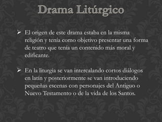  El origen de este drama estaba en la misma
  religión y tenía como objetivo presentar una forma
  de teatro que tenía un contenido más moral y
  edificante.

 En la liturgia se van intercalando cortos diálogos
  en latín y posteriormente se van introduciendo
  pequeñas escenas con personajes del Antiguo o
  Nuevo Testamento o de la vida de los Santos.
 