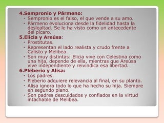 4.Sempronio y Pármeno:
 Sempronio es el falso, el que vende a su amo.
 Pármeno evoluciona desde la fidelidad hasta la
deslealtad. Se le ha visto como un antecedente
del pícaro.
5.Elicia y Areúsa:
 Prostitutas.
 Representan el lado realista y crudo frente a
Calisto y Melibea.
 Son muy distintas: Elicia vive con Celestina como
una hija, depende de ella, mientras que Areúsa
vive independiente y reivindica esa libertad.
6.Pleberio y Alisa:
 Los padres.
 Pleberio adquiere relevancia al final, en su planto.
 Alisa ignora todo lo que ha hecho su hija. Siempre
en segundo plano.
 Son padres descuidados y confiados en la virtud
intachable de Melibea.

 