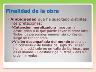 Finalidad de la obra


Ambigüedad que ha suscitado distintas
interpretaciones:

Intención moralizadora: mostrar la
destrucción a la que puede llevar el amor loco.
Todos los personajes mueren sin confesión,
luego se condenarán.
Visión desengañada del mundo propia de
un converso y de finales del siglo XV: el ser
humano está solo en un valle de lágrimas, que
es el mundo. El destino rige nustras vidas sin
orden ni reglas.

 