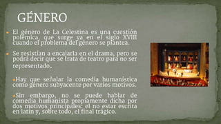 GÉNERO
● El género de La Celestina es una cuestión
polémica, que surge ya en el siglo XVIII
cuando el problema del género se plantea.
● Se resistían a encajarla en el drama, pero se
podrá decir que se trata de teatro para no ser
representado.
●Hay que señalar la comedia humanística
como género subyacente por varios motivos.
●Sin embargo, no se puede hablar de
comedia humanista propiamente dicha por
dos motivos principales: el no estar escrita
en latín y, sobre todo, el final trágico.
 