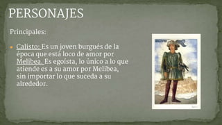 PERSONAJES
Principales:
● Calisto: Es un joven burgués de la
época que está loco de amor por
Melibea. Es egoísta, lo único a lo que
atiende es a su amor por Melibea,
sin importar lo que suceda a su
alrededor.
 