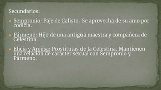 Secundarios:
● Sempronio: Paje de Calisto. Se aprovecha de su amo por
codicia.
● Pármeno: Hijo de una antigua maestra y compañera de
Celestina.
● Elicia y Areúsa: Prostitutas de la Celestina. Mantienen
una relación de carácter sexual con Sempronio y
Pármeno.
 