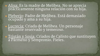 ● Alisa: Es la madre de Melibea. No se aprecia
prácticamente ninguna relación con su hija.
● Pleberio: Padre de Melibea. Está demasiado
ocupado y ama a su hija.
● Lucrecia: Criada de Melibea. Un personaje
bastante reservado y temeroso.
● Tristán y Sosia: Criados de Calisto que sustituyen
a Pármeno y Sempronio. Fieles.
 