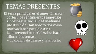 El tema principal es el amor. El amor
cortés, los sentimientos amorosos
sinceros y la sexualidad mediante
prostitución, son absorbidos como
motivaciones por Celestina.
La intervención de Celestina hace
aflorar dos temas:
- La codicia de dinero y la muerte.
TEMAS PRESENTES
 