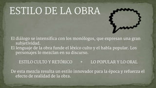 El diálogo se intensifica con los monólogos, que expresan una gran
subjetividad.
El lenguaje de la obra funde el léxico culto y el habla popular. Los
personajes lo mezclan en su discurso.
ESTILO CULTO Y RETÓRICO + LO POPULAR Y LO ORAL
De esta mezcla resulta un estilo innovador para la época y refuerza el
efecto de realidad de la obra.
ESTILO DE LA OBRA
 