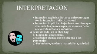 ● Intención explícita: Rojas se quiso proteger
con la intención didáctico-moral.
● Intención implícita: Rojas hace una obra que
denuncia los peores aspectos morales de la
nueva vida urbana y anónima.
A pesar de todo, en la obra hay:
1) Elogio del goce sexual.
2) Solución trágica que se impone a los
personajes.
3) Pesimismo, egoísmo materialista, soledad
INTERPRETACIÓN
 