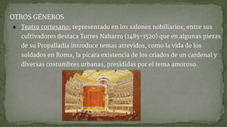 OTROS GÉNEROS
● Teatro cortesano: representado en los salones nobiliarios; entre sus
cultivadores destaca Torres Naharro (1485-1520) que en algunas piezas
de su Propalladia introduce temas atrevidos, como la vida de los
soldados en Roma, la pícara existencia de los criados de un cardenal y
diversas costumbres urbanas, presididas por el tema amoroso.
 