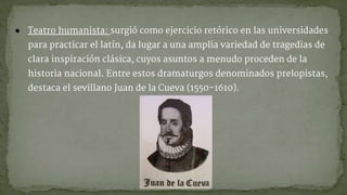 ● Teatro humanista: surgió como ejercicio retórico en las universidades
para practicar el latín, da lugar a una amplia variedad de tragedias de
clara inspiración clásica, cuyos asuntos a menudo proceden de la
historia nacional. Entre estos dramaturgos denominados prelopistas,
destaca el sevillano Juan de la Cueva (1550-1610).
 