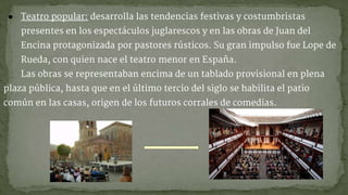 ● Teatro popular: desarrolla las tendencias festivas y costumbristas
presentes en los espectáculos juglarescos y en las obras de Juan del
Encina protagonizada por pastores rústicos. Su gran impulso fue Lope de
Rueda, con quien nace el teatro menor en España.
Las obras se representaban encima de un tablado provisional en plena
plaza pública, hasta que en el último tercio del siglo se habilita el patio
común en las casas, origen de los futuros corrales de comedias.
 