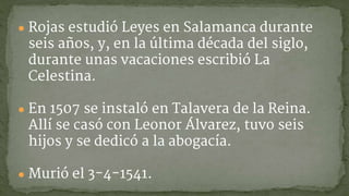 ● Rojas estudió Leyes en Salamanca durante
seis años, y, en la última década del siglo,
durante unas vacaciones escribió La
Celestina.
● En 1507 se instaló en Talavera de la Reina.
Allí se casó con Leonor Álvarez, tuvo seis
hijos y se dedicó a la abogacía.
● Murió el 3-4-1541.
 