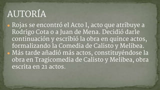 AUTORÍA
● Rojas se encontró el Acto I, acto que atribuye a
Rodrigo Cota o a Juan de Mena. Decidió darle
continuación y escribió la obra en quince actos,
formalizando la Comedia de Calisto y Melibea.
● Más tarde añadió más actos, constituyéndose la
obra en Tragicomedia de Calisto y Melibea, obra
escrita en 21 actos.
 