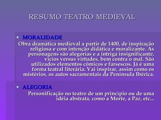 RESUMO TEATRO MEDIEVAL MORALIDADE Obra dramática medieval a partir de 1400, de inspiração religiosa e com intenção didática e moralizante. As personagens são alegorias e a intriga insignificante, vícios versus virtudes, bem contra o mal. São utilizados elementos cômicos e farsescos. Já é uma forma teatral literária. Vai inspirar, assim como os mistérios, os autos sacramentais da Península Ibérica. ALEGORIA Personificação no teatro de um princípio ou de uma idéia abstrata, como a Morte, a Paz, etc... 