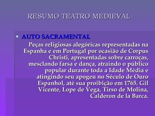 RESUMO TEATRO MEDIEVAL AUTO SACRAMENTAL Peças religiosas alegóricas representadas na Espanha e em Portugal por ocasião de Corpus Christi, apresentadas sobre carroças, mesclando farsa e dança, atraindo o público popular durante toda a Idade Média e atingindo seu apogeu no Século de Ouro Espanhol, até sua proibição em 1765.  Gil Vicente, Lope de Vega, Tirso de Molina, Calderon de la Barca. 