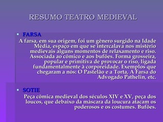RESUMO TEATRO MEDIEVAL FARSA A farsa, em sua origem, foi um gênero surgido na Idade Média, espaço em que se intercalava nos mistério medievais alguns momentos de relaxamento e riso. Associada ao cômico e aos bufões. Forma grosseira, popular e primitiva de provocar o riso, ligada fundamentalmente à corporeidade. Exemplos que chegaram a nós: O Pastelão e a Torta, A Farsa do Advogado Pathelin, etc. SOTIE Peça cômica medieval dos séculos XIV e XV, peça dos loucos, que debaixo da máscara da loucura atacam os poderosos e os costumes. Bufões. 