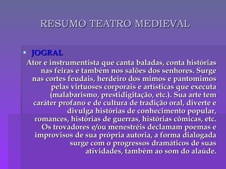 RESUMO TEATRO MEDIEVAL JOGRAL Ator e instrumentista que canta baladas, conta histórias nas feiras e também nos salões dos senhores. Surge nas cortes feudais, herdeiro dos mimos e pantomimos pelas virtuoses corporais e artísticas que executa (malabarismo, prestidigitação, etc.). Sua arte tem caráter profano e de cultura de tradição oral, diverte e divulga histórias de conhecimento popular, romances, histórias de guerras, histórias cômicas, etc. Os trovadores e/ou menestréis declamam poemas e improvisos de sua própria autoria, a forma dialogada surge com o progressos dramáticos de suas atividades, também ao som do alaúde. 