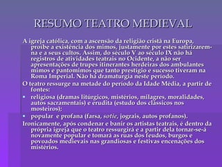 RESUMO TEATRO MEDIEVAL A igreja católica, com a ascensão da religião cristã na Europa, proíbe a existência dos mimos, justamente por estes satirizarem-na e a seus cultos. Assim, do século V ao século IX não há registros de atividades teatrais no Ocidente, a não ser apresentações de trupes itinerantes herdeiras dos ambulantes mimos e pantomimos que tanto prestígio e sucesso tiveram na Roma Imperial. Não há dramaturgia neste período. O teatro ressurge na metade do período da Idade Média, a partir de fontes: religiosa (dramas litúrgicos, mistérios, milagres, moralidades, autos sacramentais) e erudita (estudo dos clássicos nos mosteiros); popular  e profana (farsa,  sotie , jograis, autos profanos). Ironicamente, após condenar e banir os artistas teatrais, é dentro da própria igreja que o teatro ressurgirá e a partir dela tornar-se-á novamente popular e tomará as ruas dos feudos, burgos e povoados medievais nas grandiosas e festivas encenações dos mistérios. 