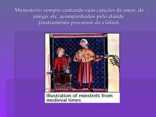 Menestréis: sempre cantando suas canções de amor, de amigo, etc, acompanhados pelo alaúde  (instrumento precursor do violão). 