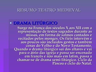 RESUMO TEATRO MEDIEVAL DRAMA LITÚRGICO Surge na França dos séculos X aos XII com a representação de textos sagrados durante as missas, em forma de salmos cantados e recitados pelos monges. Os fiéis intervêm e aos poucos são incluídos gestos e também cenas do Velho e do Novo Testamento. Quando o drama litúrgico sai dos altares e vai para o átrio das igreja e passa ser encenado em francês e não mais em latim, passa a chamar-se de drama semi-litúrgico. Ciclo da Páscoa e ciclo do Natal. 