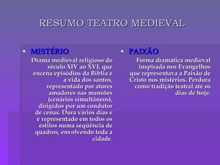 RESUMO TEATRO MEDIEVAL MISTÉRIO Drama medieval religioso do século XIV ao XVI, que encena episódios da Bíblia e a vida dos santos, representado por atores amadores nas mansões (cenários simultâneos), dirigidos por um condutor de cenas. Dura vários dias e é representado em todos os estilos numa seqüência de quadros, envolvendo toda a cidade . PAIXÃO Forma dramática medieval inspirada nos Evangelhos que representava a Paixão de Cristo nos mistérios. Perdura como tradição teatral até os dias de hoje. 
