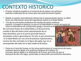 CONTEXTO HISTORICO
 El teatro medieval español es el conjunto de los textos y las prácticas
teatrales medievales de los reinos que más tarde formarían España.
 Debido al carácter esencialmente efímero de la representación teatral, es difícil
tener una información cierta del espectáculo teatral en la Edad Media.
 Uno de los principales problemas del estudio del teatro medieval
español, y europeo en general, es que en la Edad Media la noción de teatro tal
como la entendieron las civilizaciones griega y romana es olvidada.
No será hasta finales de la Edad Media y el Renacimiento
cuando la idea del teatro como representación de un
texto dramático, que es la que ha pervivido hasta la
actualidad, vuelva a generalizarse. Por ello, lo que encontramos
en la Edad Media son una serie de prácticas espectaculares,
muchas de ellas centradas en la figura del juglar, que no se
corresponden del todo con la idea moderna de teatro.
 Como en el resto de Europa, en los reinos peninsulares el surgimiento del teatro
medieval aparece ligado a las prácticas litúrgicas de la Iglesia. En
concreto, parece ligado a la celebración de la misa, que antes de que se
excluyera de ella a los legos, presentaba un desarrollo esencialmente dramático.
 
