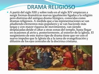 DRAMA RELIGIOSO
 A partir del siglo XIII y sobre todo en el siglo XIV empiezan a
surgir formas dramáticas nuevas igualmente ligadas a la religión
pero distintas del antiguo drama litúrgico, conocidas como
dramas religiosos. A medida que a las representaciones se van
añadiendo elementos más populares y se van haciendo más
largas y con mayor riqueza de movimientos, van siendo
desplazadas desde el altar a otras zonas del templo, hasta llegar
en ocasiones al atrio y, posteriormente, al exterior de la iglesia. El
surgimiento de este nuevo tipo de drama tiene que ver con el
nuevo impulso que la Iglesia da a la tarea de evangelización y
difusión de los ejes centrales de la doctrina cristiana.
 