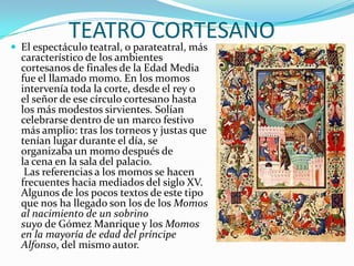 TEATRO CORTESANO
 El espectáculo teatral, o parateatral, más
característico de los ambientes
cortesanos de finales de la Edad Media
fue el llamado momo. En los momos
intervenía toda la corte, desde el rey o
el señor de ese círculo cortesano hasta
los más modestos sirvientes. Solían
celebrarse dentro de un marco festivo
más amplio: tras los torneos y justas que
tenían lugar durante el día, se
organizaba un momo después de
la cena en la sala del palacio.
Las referencias a los momos se hacen
frecuentes hacia mediados del siglo XV.
Algunos de los pocos textos de este tipo
que nos ha llegado son los de los Momos
al nacimiento de un sobrino
suyo de Gómez Manrique y los Momos
en la mayoría de edad del príncipe
Alfonso, del mismo autor.
 
