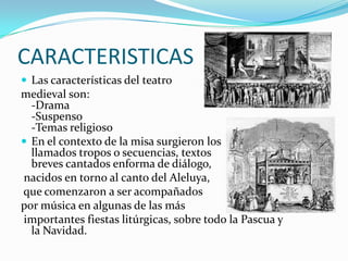 CARACTERISTICAS
 Las características del teatro
medieval son:
-Drama
-Suspenso
-Temas religioso
 En el contexto de la misa surgieron los
llamados tropos o secuencias, textos
breves cantados enforma de diálogo,
nacidos en torno al canto del Aleluya,
que comenzaron a ser acompañados
por música en algunas de las más
importantes fiestas litúrgicas, sobre todo la Pascua y
la Navidad.
 