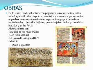 OBRAS
 En le teatro medieval se hicieron populares las obras de intención
moral, que utilizaban la poesía, la música y la comedia para enseñar
al pueblo, en esa época se formaron pequeños grupos de artistas
profesionales. Llamados juglares, que trabajaban en los patios de las
posadas y en las ferias
Algunas obras son:
-El autor de los reyes magos
-Don Juan Manuel
-La Prosa de los siglos III IV
-Mío Cid
- Quem quaeritis?
 