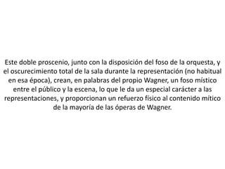 Este doble proscenio, junto con la disposición del foso de la orquesta, y
el oscurecimiento total de la sala durante la representación (no habitual
  en esa época), crean, en palabras del propio Wagner, un foso místico
    entre el público y la escena, lo que le da un especial carácter a las
representaciones, y proporcionan un refuerzo físico al contenido mítico
                  de la mayoría de las óperas de Wagner.
 