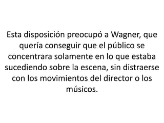 Esta disposición preocupó a Wagner, que
    quería conseguir que el público se
 concentrara solamente en lo que estaba
sucediendo sobre la escena, sin distraerse
  con los movimientos del director o los
                  músicos.
 